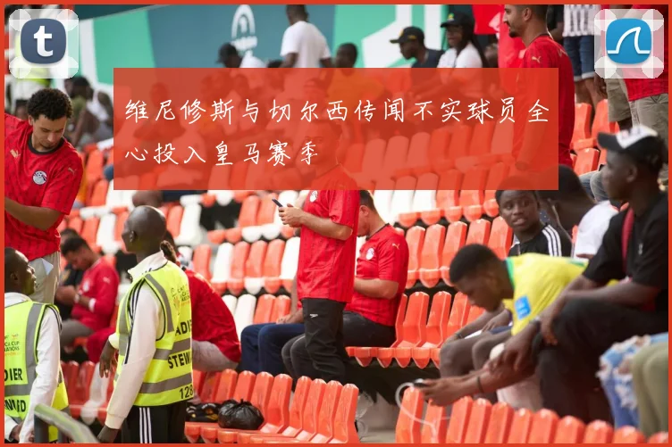维尼修斯与切尔西传闻不实球员全心投入皇马赛季
