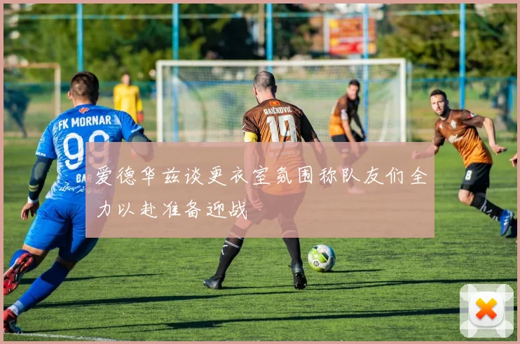 爱德华兹谈更衣室氛围称队友们全力以赴准备迎战