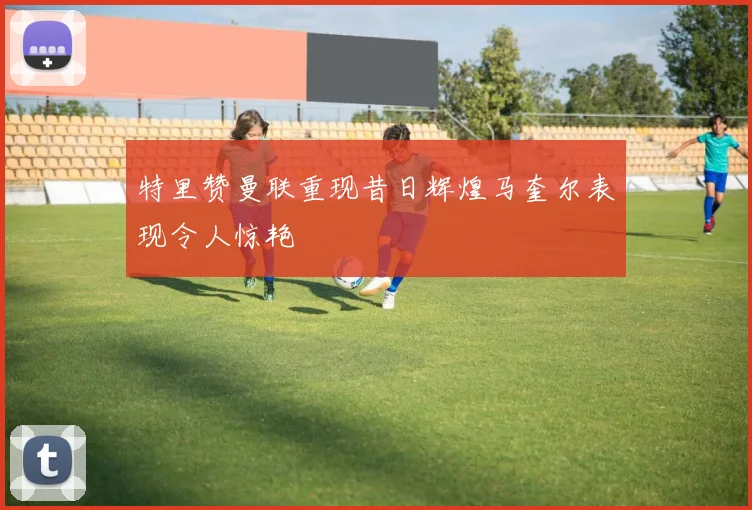 特里赞曼联重现昔日辉煌马奎尔表现令人惊艳