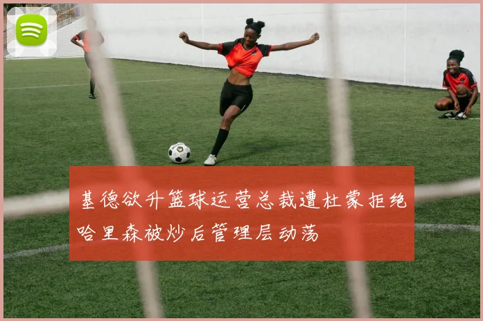 基德欲升篮球运营总裁遭杜蒙拒绝哈里森被炒后管理层动荡