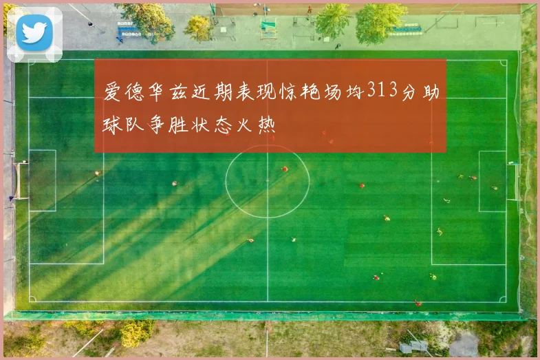 爱德华兹近期表现惊艳场均313分助球队争胜状态火热