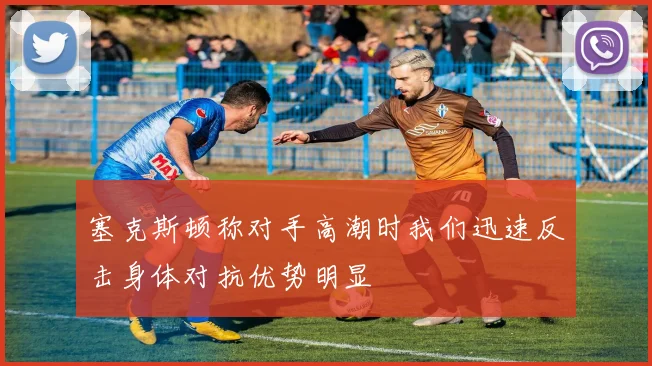 塞克斯顿称对手高潮时我们迅速反击身体对抗优势明显