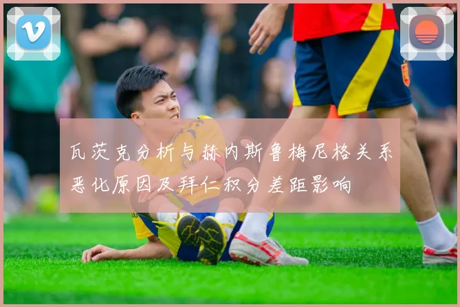 瓦茨克分析与赫内斯鲁梅尼格关系恶化原因及拜仁积分差距影响