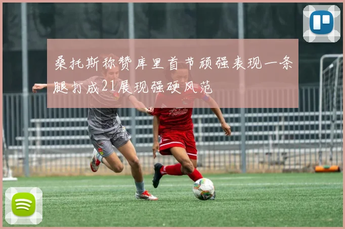 桑托斯称赞库里首节顽强表现一条腿打成21展现强硬风范