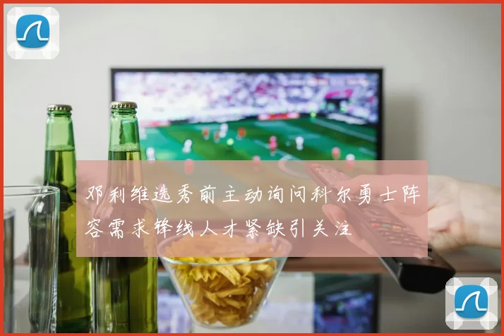 邓利维选秀前主动询问科尔勇士阵容需求锋线人才紧缺引关注