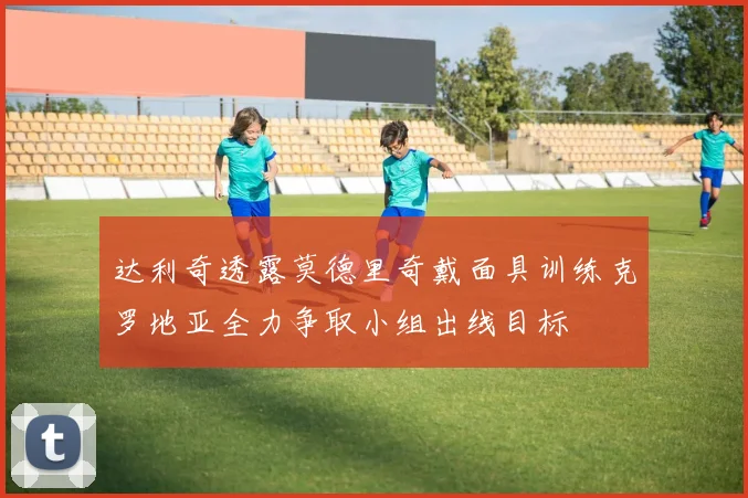 达利奇透露莫德里奇戴面具训练克罗地亚全力争取小组出线目标