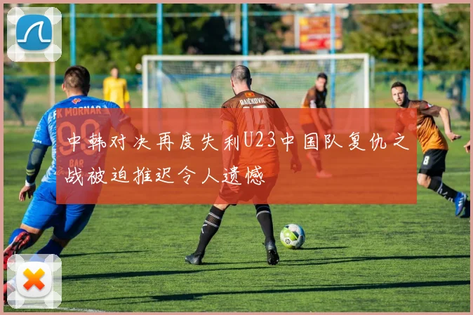 中韩对决再度失利U23中国队复仇之战被迫推迟令人遗憾