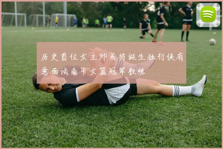 历史首位女主帅或将诞生独行侠有意面试南卡女篮冠军教练