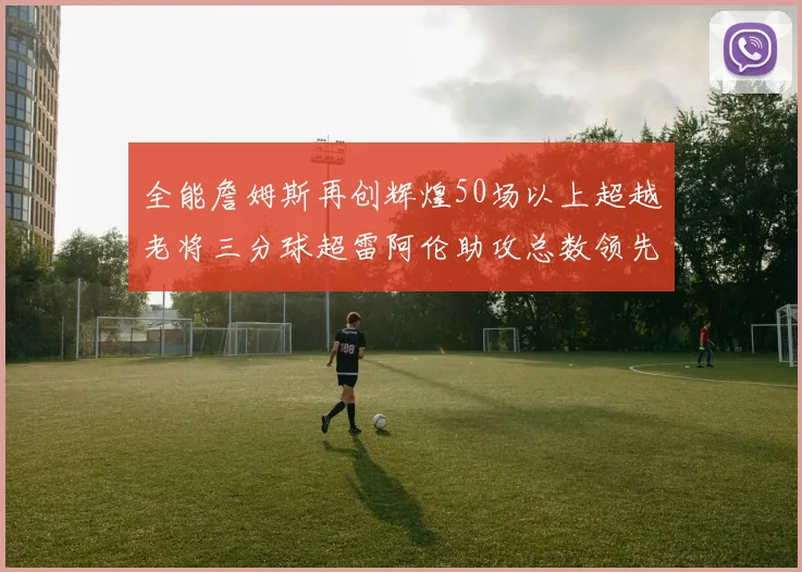 全能詹姆斯再创辉煌50场以上超越老将三分球超雷阿伦助攻总数领先隆多