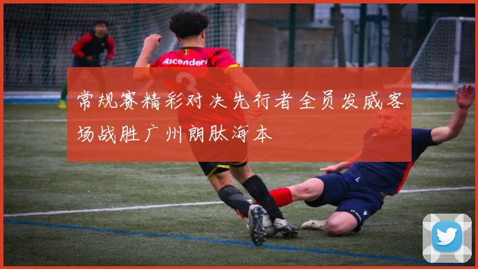 常规赛精彩对决先行者全员发威客场战胜广州朗肽海本