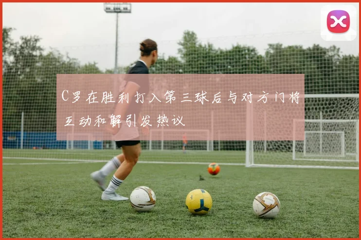 C罗在胜利打入第三球后与对方门将互动和解引发热议