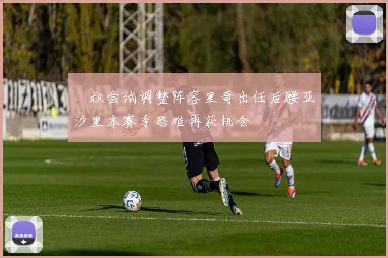 囧叔尝试调整阵容里奇出任后腰亚沙里本赛季恐难再获机会