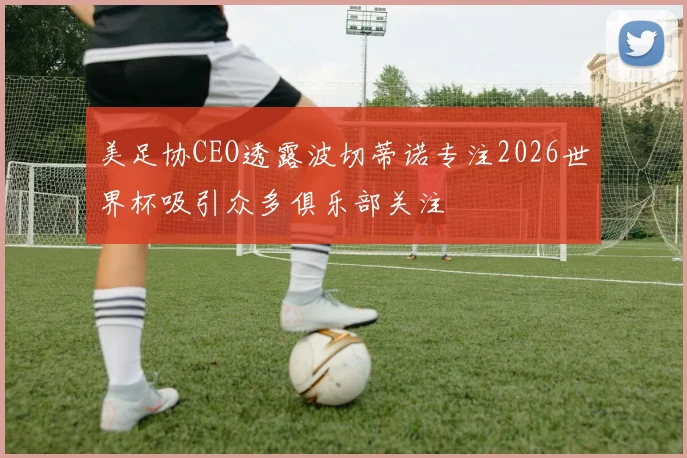美足协CEO透露波切蒂诺专注2026世界杯吸引众多俱乐部关注
