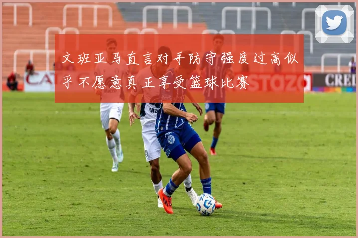文班亚马直言对手防守强度过高似乎不愿意真正享受篮球比赛