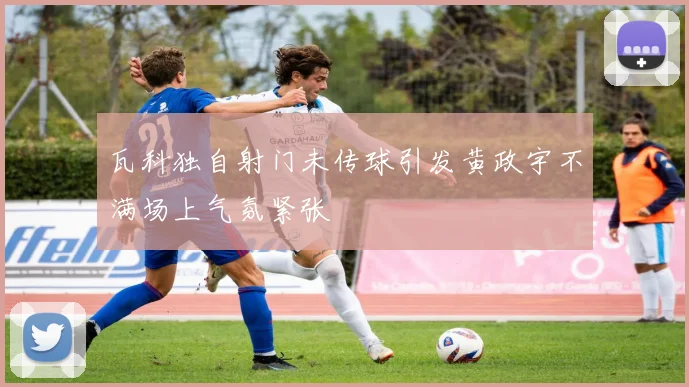 瓦科独自射门未传球引发黄政宇不满场上气氛紧张