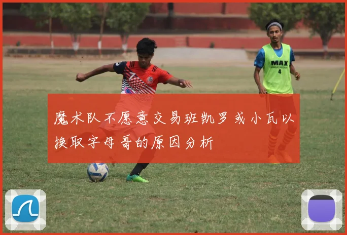 魔术队不愿意交易班凯罗或小瓦以换取字母哥的原因分析