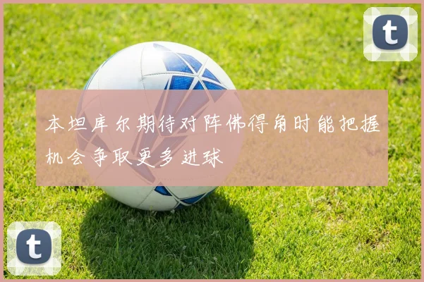 本坦库尔期待对阵佛得角时能把握机会争取更多进球