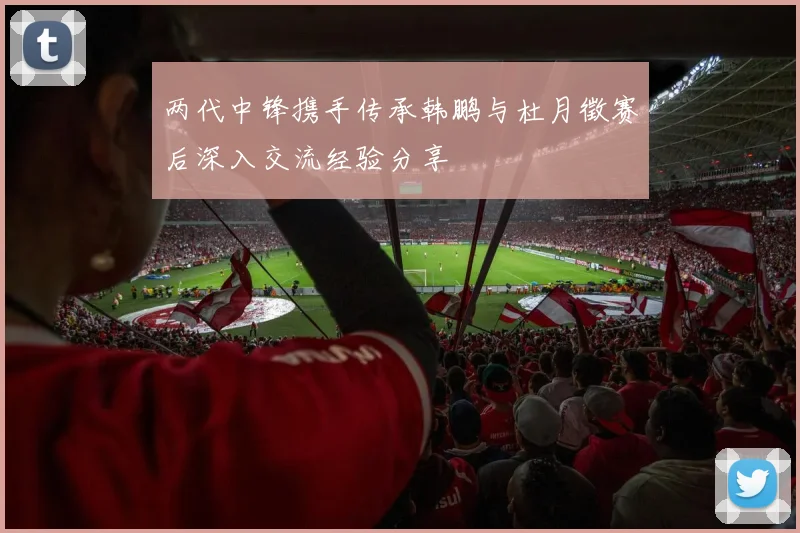 两代中锋携手传承韩鹏与杜月徵赛后深入交流经验分享