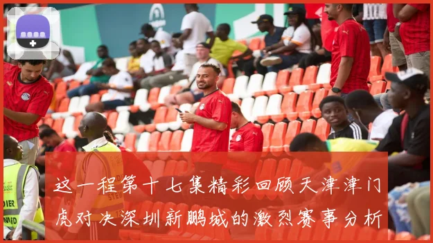 这一程第十七集精彩回顾天津津门虎对决深圳新鹏城的激烈赛事分析与亮点解读