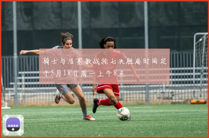 骑士与活塞激战抢七决胜局时间定于5月18日周一上午8点