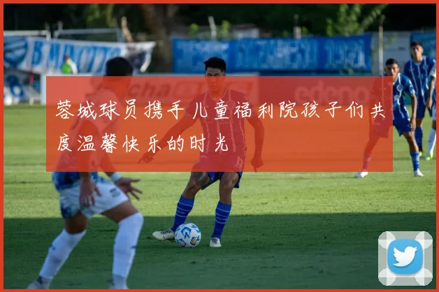 蓉城球员携手儿童福利院孩子们共度温馨快乐的时光