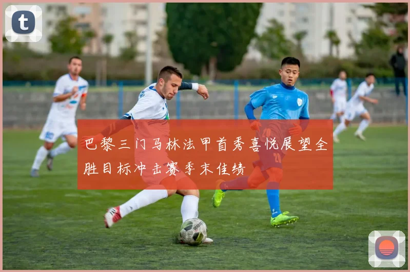 巴黎三门马林法甲首秀喜悦展望全胜目标冲击赛季末佳绩