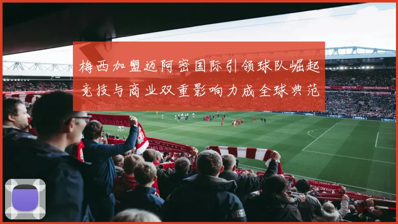 梅西加盟迈阿密国际引领球队崛起竞技与商业双重影响力成全球典范