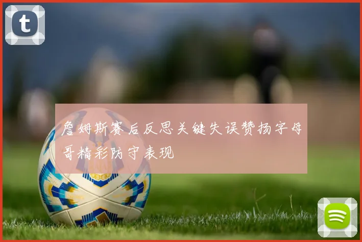 詹姆斯赛后反思关键失误赞扬字母哥精彩防守表现