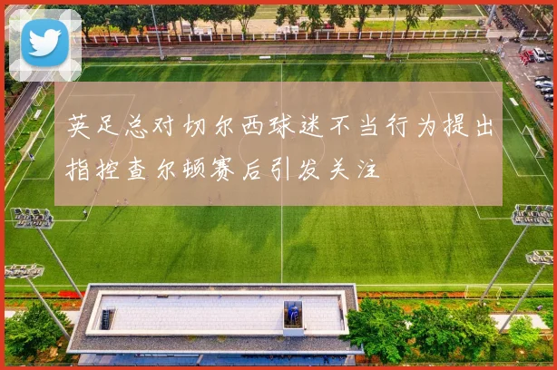 英足总对切尔西球迷不当行为提出指控查尔顿赛后引发关注